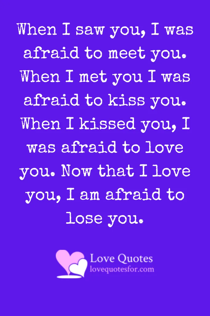When I saw you, I was afraid to meet you. When I met you I was afraid to kiss you. When I kissed you, I was afraid to love you. Now that I love you, I am afraid to lose you. When I saw you, I was afraid to meet you. When I met you I was afraid to kiss you. When I kissed you, I was afraid to love you. Now that I love you, I am afraid to lose you.